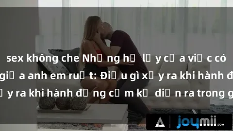 sex không che Những hệ lụy của việc có quan hệ tình dục giữa anh em ruột: Điều gì xảy ra khi hành động cấm kỵ diễn ra trong gia đình?