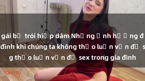 gái bị trói hiếp dâm Những ảnh hưởng đến tình cảm gia đình khi chúng ta không thảo luận vấn đề sex trong gia đình