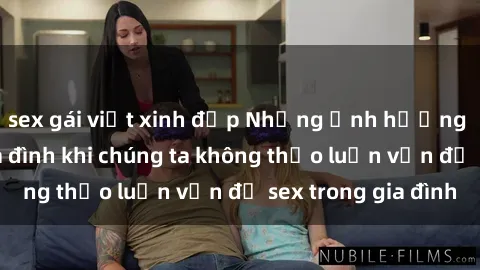 sex gái việt xinh đẹp Những ảnh hưởng đến tình cảm gia đình khi chúng ta không thảo luận vấn đề sex trong gia đình