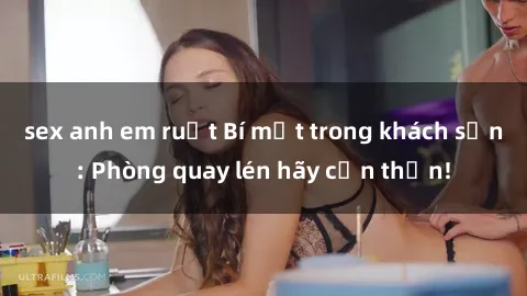 sex anh em ruột Bí mật trong khách sạn: Phòng quay lén hãy cẩn thận!