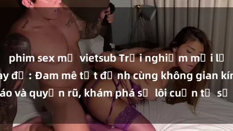 phim sex mỹ vietsub Trải nghiệm mới lạ với sex phòng thay đồ: Đam mê tột đỉnh cùng không gian kín đáo và quyến rũ, khám phá sự lôi cuốn từ sự hấp dẫn của nơi này.
