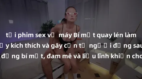 tải phim sex về máy Bí mật quay lén làm tình: Câu chuyện đầy kích thích và gây cấn từ người đứng sau camera. Hành động bí mật, đam mê và liều lĩnh khiến cho tình yêu trở nên mãnh liệt hơn bao giờ hết.