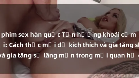phim sex hàn quốc Tận hưởng khoái cảm với sex ngoài trời: Cách thức mới để kích thích và gia tăng sự lãng mạn trong mối quan hệ của bạn!
