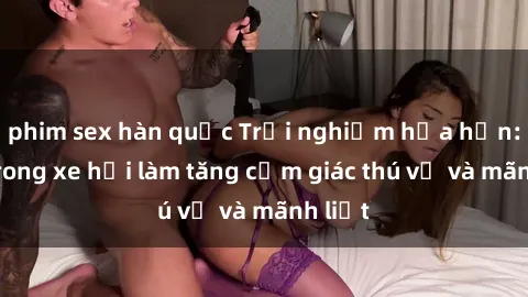 phim sex hàn quốc Trải nghiệm hứa hẹn: Sex trong xe hơi làm tăng cảm giác thú vị và mãnh liệt