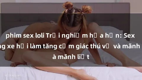 phim sex loli Trải nghiệm hứa hẹn: Sex trong xe hơi làm tăng cảm giác thú vị và mãnh liệt