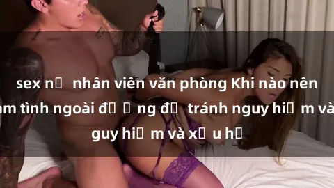 sex nữ nhân viên văn phòng Khi nào nên tránh làm tình ngoài đường để tránh nguy hiểm và xấu hổ