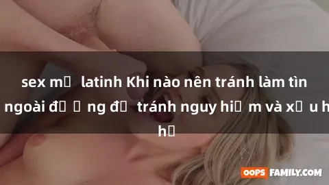 sex mỹ latinh Khi nào nên tránh làm tình ngoài đường để tránh nguy hiểm và xấu hổ