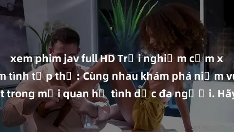 xem phim jav full HD Trải nghiệm cảm xúc mới mẻ với làm tình tập thể: Cùng nhau khám phá niềm vui và sự mãnh liệt trong mối quan hệ tình dục đa người. Hãy thử ngay để biết cảm giác thú vị này!