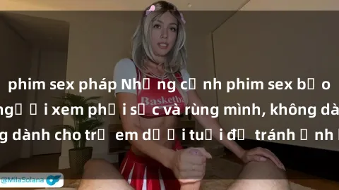 phim sex pháp Những cảnh phim sex bạo dâm nhóm khiến người xem phải sốc và rùng mình, không dành cho trẻ em dưới tuổi để tránh ảnh hưởng tiêu cực.