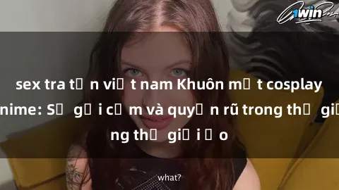 sex tra tấn việt nam Khuôn mặt cosplay sex anime: Sự gợi cảm và quyến rũ trong thế giới ảo