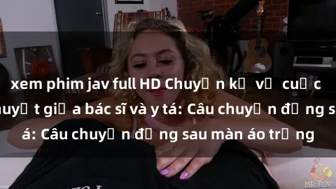 xem phim jav full HD Chuyện kể về cuộc tình đầy nhiệt huyết giữa bác sĩ và y tá: Câu chuyện đằng sau màn áo trắng