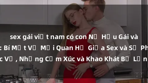 sex gái việt nam có con Nữ Hầu Gái và Cuộc Sống Của Họ: Bí Mật Về Mối Quan Hệ Giữa Sex và Sự Phục Vụ, Những Cảm Xúc và Khao Khát Bị Lẫn Lộn Trong Lĩnh Vực Này.