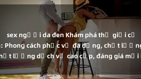 sex người da đen Khám phá thế giới của gái gọi Việt Nam: Phong cách phục vụ đa dạng, chất lượng dịch vụ cao cấp, đáng giá mọi khoản chi phí