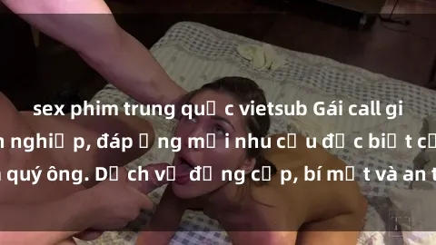 sex phim trung quốc vietsub Gái call girl vip tư vấn chuyên nghiệp, đáp ứng mọi nhu cầu đặc biệt của quý ông. Dịch vụ đẳng cấp, bí mật và an toàn, hãy tìm hiểu ngay!