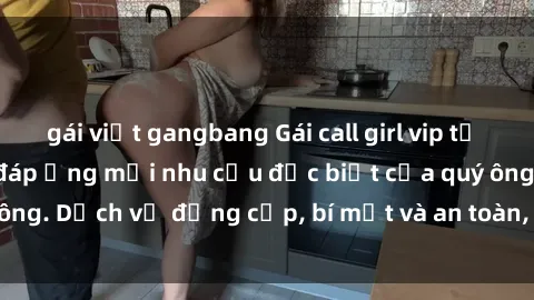gái việt gangbang Gái call girl vip tư vấn chuyên nghiệp, đáp ứng mọi nhu cầu đặc biệt của quý ông. Dịch vụ đẳng cấp, bí mật và an toàn, hãy tìm hiểu ngay!