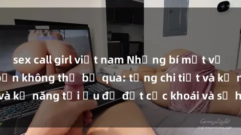 sex call girl việt nam Những bí mật về sex người lớn mà bạn không thể bỏ qua: từng chi tiết và kỹ năng tối ưu để đạt cực khoái và sự hài lòng tối đa.