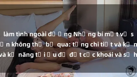 làm tình ngoài đường Những bí mật về sex người lớn mà bạn không thể bỏ qua: từng chi tiết và kỹ năng tối ưu để đạt cực khoái và sự hài lòng tối đa.