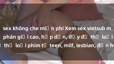 sex không che miễn phí Xem sex vietsub miễn phí tại nhà, độ phân giải cao, hấp dẫn, đầy đủ thể loại phim từ teen, milf, lesbian, đến hentai và jav.
