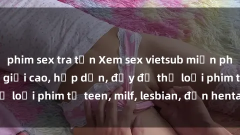 phim sex tra tấn Xem sex vietsub miễn phí tại nhà, độ phân giải cao, hấp dẫn, đầy đủ thể loại phim từ teen, milf, lesbian, đến hentai và jav.