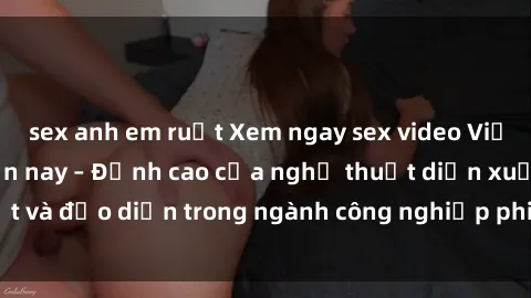 sex anh em ruột Xem ngay sex video Việt Nam hot nhất hiện nay – Đỉnh cao của nghệ thuật diễn xuất và đạo diễn trong ngành công nghiệp phim người lớn tại đây!