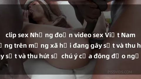 clip sex Những đoạn video sex Việt Nam không che nổi tiếng trên mạng xã hội đang gây sốt và thu hút sự chú ý của đông đảo người xem.