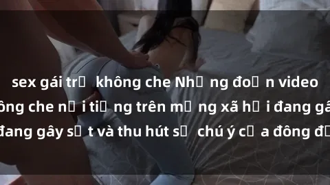 sex gái trẻ không che Những đoạn video sex Việt Nam không che nổi tiếng trên mạng xã hội đang gây sốt và thu hút sự chú ý của đông đảo người xem.