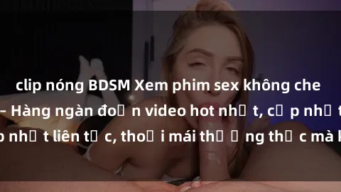 clip nóng BDSM Xem phim sex không che miễn phí tại đây – Hàng ngàn đoạn video hot nhất, cập nhật liên tục, thoải mái thưởng thức mà không tốn kém.