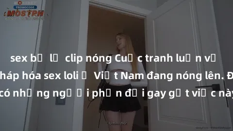 sex bị lộ clip nóng Cuộc tranh luận về việc có nên hợp pháp hóa sex loli ở Việt Nam đang nóng lên. Đồng thời, cũng có những người phản đối gay gắt việc này vì lo ngại về tác động tiêu cực lên trẻ em v
