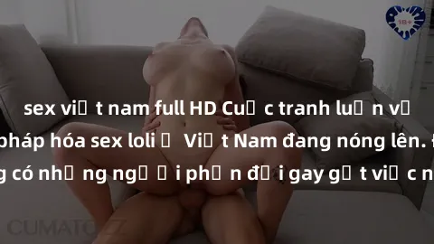 sex việt nam full HD Cuộc tranh luận về việc có nên hợp pháp hóa sex loli ở Việt Nam đang nóng lên. Đồng thời, cũng có những người phản đối gay gắt việc này vì lo ngại về tác động tiêu cực lên trẻ em 