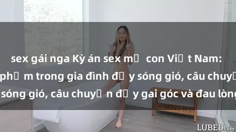 sex gái nga Kỳ án sex mẹ con Việt Nam: Sự sở hữu và xâm phạm trong gia đình đầy sóng gió, câu chuyện đầy gai góc và đau lòng.