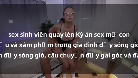 sex sinh viên quay lén Kỳ án sex mẹ con Việt Nam: Sự sở hữu và xâm phạm trong gia đình đầy sóng gió, câu chuyện đầy gai góc và đau lòng.