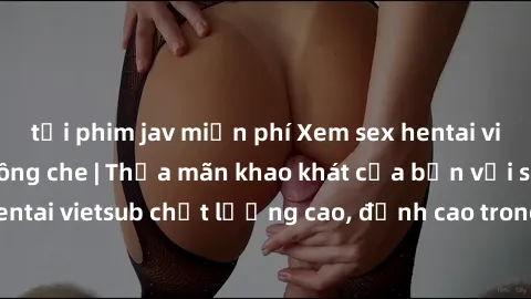 tải phim jav miễn phí Xem sex hentai vietsub cực hot, không che | Thỏa mãn khao khát của bạn với series hentai vietsub chất lượng cao, đỉnh cao trong thể loại anime không che.