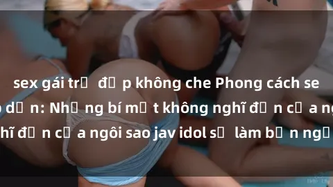 sex gái trẻ đẹp không che Phong cách sex jav idol siêu hấp dẫn: Những bí mật không nghĩ đến của ngôi sao jav idol sẽ làm bạn ngạc nhiên!