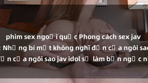 phim sex ngoại quốc Phong cách sex jav idol siêu hấp dẫn: Những bí mật không nghĩ đến của ngôi sao jav idol sẽ làm bạn ngạc nhiên!