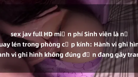 sex jav full HD miễn phí Sinh viên là nạn nhân của video quay lén trong phòng cấp kính: Hành vi ghi hình không đúng đắn đang gây tranh cãi lớn