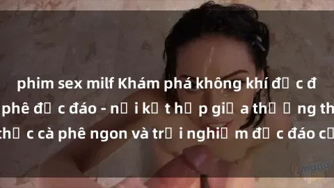 phim sex milf Khám phá không khí độc đáo tại sex quán cà phê độc đáo - nơi kết hợp giữa thưởng thức cà phê ngon và trải nghiệm độc đáo của không gian sex shop.