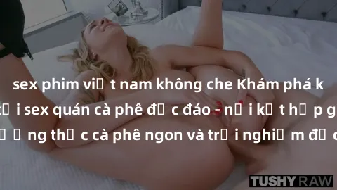 sex phim việt nam không che Khám phá không khí độc đáo tại sex quán cà phê độc đáo - nơi kết hợp giữa thưởng thức cà phê ngon và trải nghiệm độc đáo của không gian sex shop.