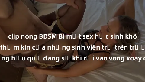 clip nóng BDSM Bí mật sex học sinh không che: Cuộc sống thầm kín của những sinh viên trẻ trên trường. Những hậu quả đáng sợ khi rơi vào vòng xoáy của tình dục từ tuổi mới lớn.