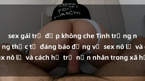 sex gái trẻ đẹp không che Tình trạng nô lệ tình dục: Những thực tế đáng báo động về sex nô lệ và cách hỗ trợ nạn nhân trong xã hội hiện nay