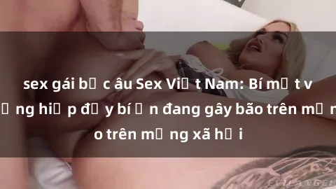 sex gái bắc âu Sex Việt Nam: Bí mật về vụ cưỡng hiếp đầy bí ẩn đang gây bão trên mạng xã hội