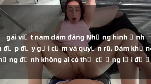 gái việt nam dâm đãng Những hình ảnh sex gái Việt xinh đẹp đầy gợi cảm và quyến rũ. Dám khẳng định không ai có thể cưỡng lại được vẻ đẹp của họ.