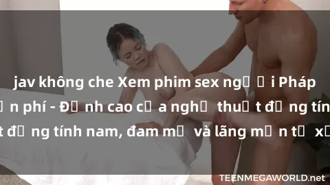 jav không che Xem phim sex người Pháp vietsub online miễn phí - Đỉnh cao của nghệ thuật đồng tính nam, đam mỹ và lãng mạn từ xứ sở hoa hồng!