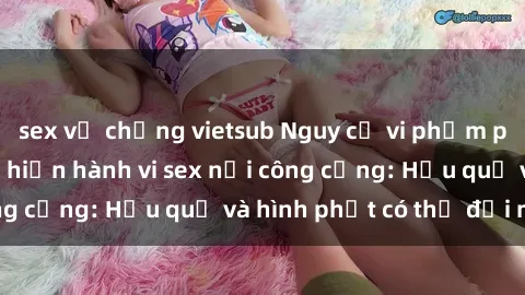 sex vợ chồng vietsub Nguy cơ vi phạm pháp luật khi thực hiện hành vi sex nơi công cộng: Hậu quả và hình phạt có thể đối mặt