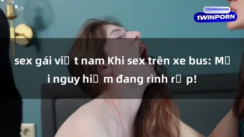 sex gái việt nam Khi sex trên xe bus: Mối nguy hiểm đang rình rập!