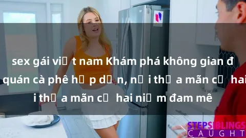 sex gái việt nam Khám phá không gian độc đáo tại sex quán cà phê hấp dẫn, nơi thỏa mãn cả hai niềm đam mê