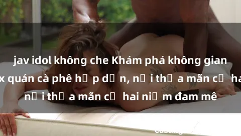 jav idol không che Khám phá không gian độc đáo tại sex quán cà phê hấp dẫn, nơi thỏa mãn cả hai niềm đam mê