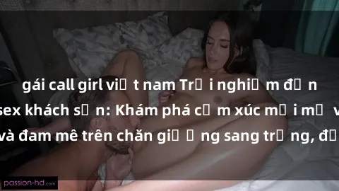 gái call girl việt nam Trải nghiệm đỉnh cao tình yêu tại sex khách sạn: Khám phá cảm xúc mới mẻ và đam mê trên chăn giường sang trọng, độc đáo, không giới hạn.
