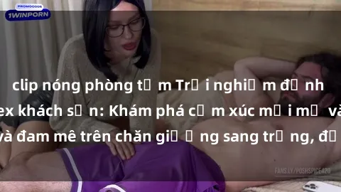 clip nóng phòng tắm Trải nghiệm đỉnh cao tình yêu tại sex khách sạn: Khám phá cảm xúc mới mẻ và đam mê trên chăn giường sang trọng, độc đáo, không giới hạn.