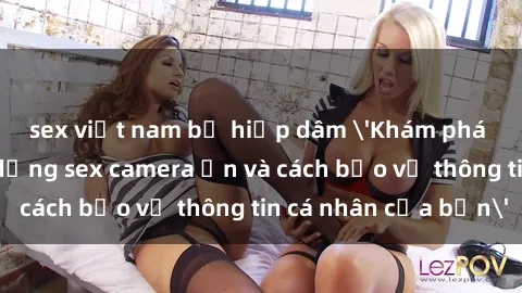 sex việt nam bị hiếp dâm 'Khám phá nguy cơ của việc sử dụng sex camera ẩn và cách bảo vệ thông tin cá nhân của bạn'