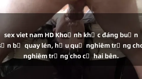 sex viet nam HD Khoảnh khắc đáng buồn: Sex khách sạn bị quay lén, hậu quả nghiêm trọng cho cả hai bên.